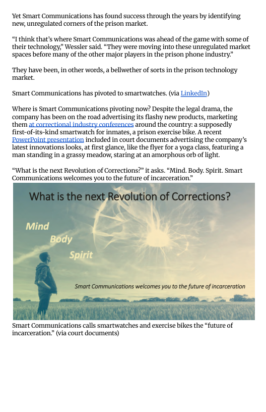 Yet Smart Communications has found success through the years by identifying ‘new, unregulated corners of the prison market.  “Ithink that’s where Smart Communications was ahead of the game with some of their technology,” Wessler said. “They were moving into these unregulated market spaces before many of the other major players in the prison phone industry”  They have been, in other words, a bellwether of sorts in the prison technology ‘market.  Smart Communications has pivoted to smartwatches. (via Linkedin)  Where is Smart Communications pivoting now? Despite the legal drama, the ‘company has been on the road advertising its flashy new products, marketing them at correctional industry conferences around the country: a supposedly first-of-its-kind smartwatch for inmates,  prison exercise bike. A recent ‘PowerPoint presentation included in court documents advertising the company’s latest innovations looks, a first glance, like the lyer for a yoga class, featuring a ‘man standing in a grassy meadow, staring at an amorphous orb of ight.  “What is the next Revolution of Corrections?” it asks. “Mind. Body. Spirit. Smart Communications welcomes you to the future of incarceration.”  welcomes you to the future of incarceration  Smart Communications calls smartwatches and exercise bikes the *future of incarceration.” (via court documents)  